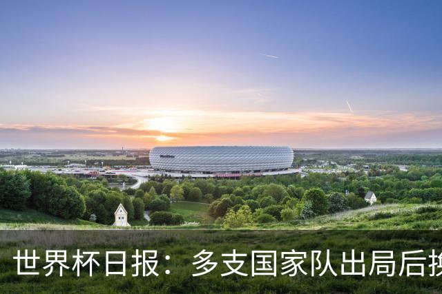世界杯日报：多支国家队出局后换帅 FIFA主席面临被投诉