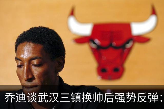 乔迪谈武汉三镇换帅后强势反弹：云南玉昆誓要客场复仇夺回3分