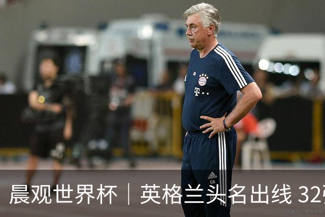 晨观世界杯｜英格兰头名出线 32强今日全部产生