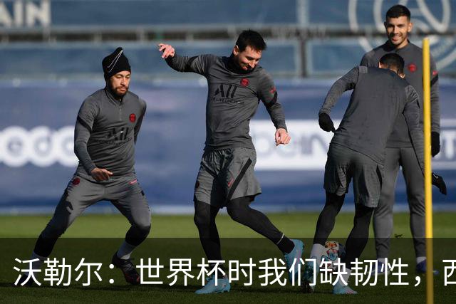 沃勒尔：世界杯时我们缺韧性，西班牙最突出优势之一就是防守