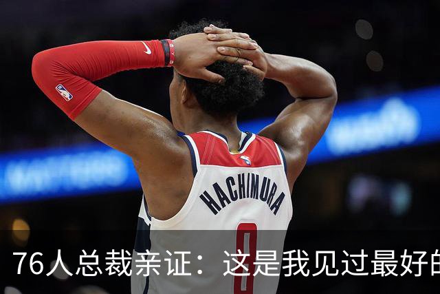 76人总裁亲证：这是我见过最好的恩比德！一张照片引热议，詹姆斯加盟让全队"卷"起来了